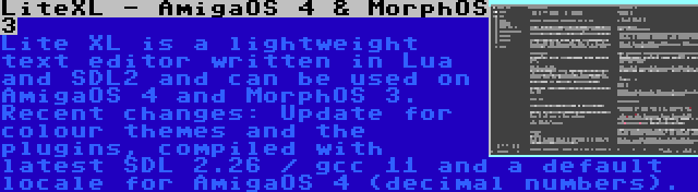 LiteXL - AmigaOS 4 & MorphOS 3 | Lite XL is a lightweight text editor written in Lua and SDL2 and can be used on AmigaOS 4 and MorphOS 3. Recent changes: Update for colour themes and the plugins, compiled with latest SDL 2.26 / gcc 11 and a default locale for AmigaOS 4 (decimal numbers).