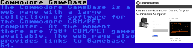Commodore GameBase | The Commodore GameBase is a web page with a large collection of software for the Commodore CBM/PET computer. At the moment there are 750+ CBM/PET games available. The web page also provides links to Gamebase 64.