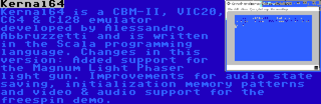 Kernal64 | Kernal64 is a CBM-II, VIC20, C64 & C128 emulator developed by Alessandro Abbruzzetti and is written in the Scala programming language. Changes in this version: Added support for the Magnum Light Phaser light gun. Improvements for audio state saving, initialization memory patterns and video & audio support for the freespin demo.