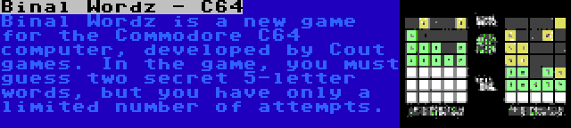 Binal Wordz - C64 | Binal Wordz is a new game for the Commodore C64 computer, developed by Cout games. In the game, you must guess two secret 5-letter words, but you have only a limited number of attempts.