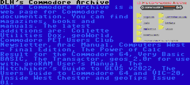 DLH's Commodore Archive | DLH's Commodore Archive is a web page for Commodore documentation. You can find magazines, books and manuals. The latest additions are: Collette Utilities Dox, geoWorld, Commodore PET Users Club Newsletter, Arac Manual, Computers West - Final Edition, The Power of Calc Result for the Commodore 64, Very Basic BASIC, The Transactor, geos 2.0r for use with geoRAM User's Manual, The Hitchhiker's Guide to GEOS v2022, The Users Guide to Commodore 64 and VIC-20, Inside West Chester and geoTips Issue 01.