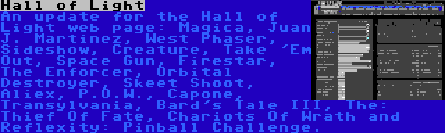 Hall of Light | An update for the Hall of Light web page: Magica, Juan J. Martinez, West Phaser, Sideshow, Creature, Take 'Em Out, Space Gun, Firestar, The Enforcer, Orbital Destroyer, Skeet Shoot, Aliex, P.O.W., Capone, Transylvania, Bard's Tale III, The: Thief Of Fate, Chariots Of Wrath and Reflexity: Pinball Challenge.