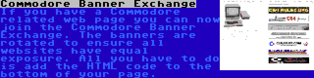Commodore Banner Exchange | If you have a Commodore related web page you can now join the Commodore Banner Exchange. The banners are rotated to ensure all websites have equal exposure. All you have to do is add the HTML code to the bottom of your page.