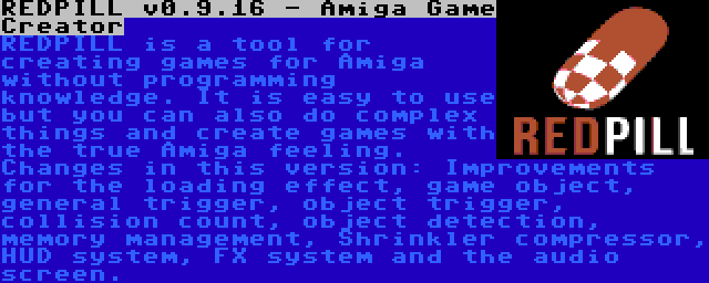 REDPILL v0.9.16 - Amiga Game Creator | REDPILL is a tool for creating games for Amiga without programming knowledge. It is easy to use but you can also do complex things and create games with the true Amiga feeling. Changes in this version: Improvements for the loading effect, game object, general trigger, object trigger, collision count, object detection, memory management, Shrinkler compressor, HUD system, FX system and the audio screen.