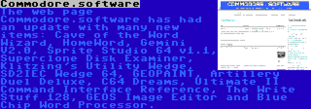 Commodore.software | The web page Commodore.software has had an update with many new items: Cave of the Word Wizard, HomeWord, Gemini V2.0, Sprite Studio 64 v1.1, Superclone Disk Examiner, Klitzing's Utility Wedge, SD2IEC Wedge 64, GEOPAINT, Artillery Duel Deluxe, C64 Dreams, Ultimate II Command Interface Reference, The Write Stuff 128, GEOS Image Editor and Blue Chip Word Processor.