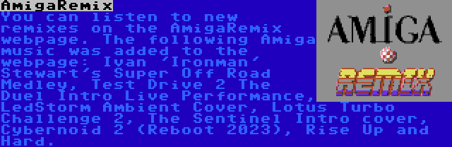 AmigaRemix | You can listen to new remixes on the AmigaRemix webpage. The following Amiga music was added to the webpage: Ivan 'Ironman' Stewart's Super Off Road Medley, Test Drive 2 The Duel Intro Live Performance, LedStorm Ambient Cover, Lotus Turbo Challenge 2, The Sentinel Intro cover, Cybernoid 2 (Reboot 2023), Rise Up and Hard.