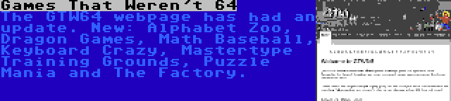 Games That Weren't 64 | The GTW64 webpage has had an update. New: Alphabet Zoo, Dragon Games, Math Baseball, Keyboard Crazy, Mastertype Training Grounds, Puzzle Mania and The Factory.