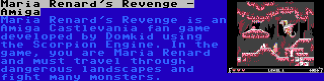 Maria Renard's Revenge - Amiga | Maria Renard's Revenge is an Amiga Castlevania fan game developed by Domkid using the Scorpion Engine. In the game, you are Maria Renard and must travel through dangerous landscapes and fight many monsters.