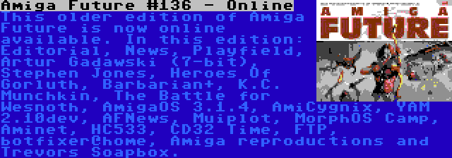 Amiga Future #136 - Online | This older edition of Amiga Future is now online available. In this edition: Editorial, News, Playfield, Artur Gadawski (7-bit), Stephen Jones, Heroes Of Gorluth, Barbarian+, K.C. Munchkin, The Battle for Wesnoth, AmigaOS 3.1.4, AmiCygnix, YAM 2.10dev, AFNews, Muiplot, MorphOS Camp, Aminet, HC533, CD32 Time, FTP, botfixer@home, Amiga reproductions and Trevors Soapbox.