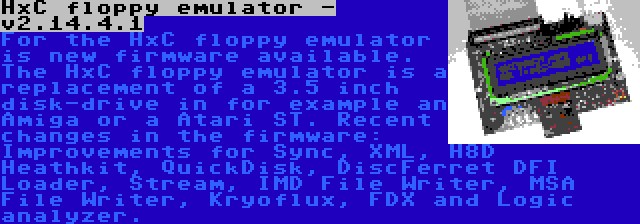 HxC floppy emulator - v2.14.4.1 | For the HxC floppy emulator is new firmware available. The HxC floppy emulator is a replacement of a 3.5 inch disk-drive in for example an Amiga or a Atari ST. Recent changes in the firmware: Improvements for Sync, XML, H8D Heathkit, QuickDisk, DiscFerret DFI Loader, Stream, IMD File Writer, MSA File Writer, Kryoflux, FDX and Logic analyzer.