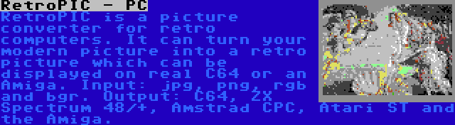 RetroPIC - PC | RetroPIC is a picture converter for retro computers. It can turn your modern picture into a retro picture which can be displayed on real C64 or an Amiga. Input: jpg, png, rgb and bgr. Output: C64, ZX Spectrum 48/+, Amstrad CPC, Atari ST and the Amiga.