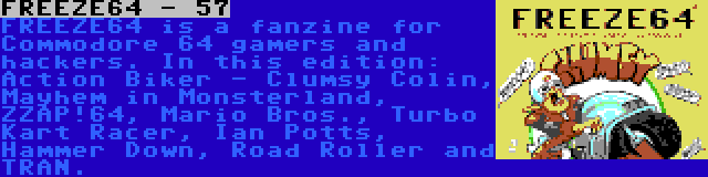 FREEZE64 - 57 | FREEZE64 is a fanzine for Commodore 64 gamers and hackers. In this edition: Action Biker - Clumsy Colin, Mayhem in Monsterland, ZZAP!64, Mario Bros., Turbo Kart Racer, Ian Potts, Hammer Down, Road Roller and TRAN.