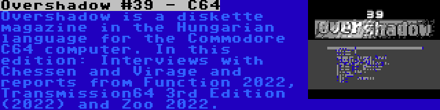 Overshadow #39 - C64 | Overshadow is a diskette magazine in the Hungarian language for the Commodore C64 computer. In this edition: Interviews with Chessen and Virage and reports from Function 2022, Transmission64 3rd Edition (2022) and Zoo 2022.