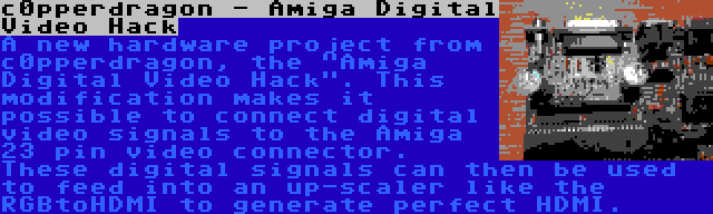 c0pperdragon - Amiga Digital Video Hack | A new hardware project from c0pperdragon, the Amiga Digital Video Hack. This modification makes it possible to connect digital video signals to the Amiga 23 pin video connector. These digital signals can then be used to feed into an up-scaler like the RGBtoHDMI to generate perfect HDMI.