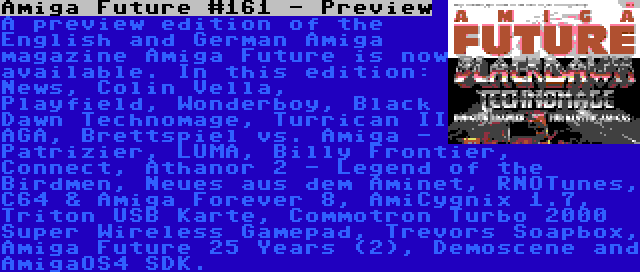 Amiga Future #161 - Preview | A preview edition of the English and German Amiga magazine Amiga Future is now available. In this edition: News, Colin Vella, Playfield, Wonderboy, Black Dawn Technomage, Turrican II AGA, Brettspiel vs. Amiga - Patrizier, LUMA, Billy Frontier, Connect, Athanor 2 - Legend of the Birdmen, Neues aus dem Aminet, RNOTunes, C64 & Amiga Forever 8, AmiCygnix 1.7, Triton USB Karte, Commotron Turbo 2000 Super Wireless Gamepad, Trevors Soapbox, Amiga Future 25 Years (2), Demoscene and AmigaOS4 SDK.