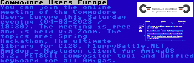 Commodore Users Europe | You can join the online meeting of the Commodore Users Europe this Saturday evening (04-03-2023 / 19:30). The meeting is free and is held via Zoom. The topics are: Spring Hackathon, The ultimate library for C128, FloppyBattle.NET, Amidon - Mastodon client for AmigaOS 3.2, PETSCII compositor tool and Unified keyboard for all Amigas.