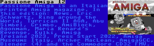 Passione Amiga 12 | Passione Amiga is an Italian printed Amiga magazine. In this edition: News, Eric Schwartz, Ring around the World, Turrican II AGA, Abu Simbel, Crimbo, AmiBlock, Agonman, Maria Renard's Revenge, Kulki, Amiga Ireland 2023, Press Start 2022, Amiga Museums Italy, Archer MacLean, AmigaGCC, Blender (4) and the Commodore CD32 FMV.
