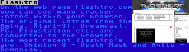 Flashtro | On the web page Flashtro.com you can see many cracker intros within your browser. The original intros from the Amiga, Atari-ST, Dreamcast, PC, Playstation etc. are converted to the browser. The most recent flashtro's are: Shining 8 - Death Mask and Agile - Demoniak.