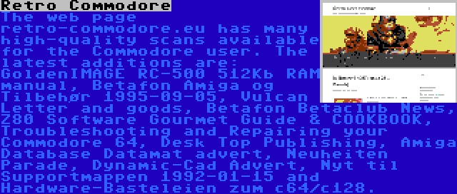 Retro Commodore | The web page retro-commodore.eu has many high-quality scans available for the Commodore user. The latest additions are: GoldenIMAGE RC-500 512Kb RAM manual, Betafon Amiga og Tilbehør 1995-09-05, Vulcan Letter and goods, Betafon Betaclub News, Z80 Software Gourmet Guide & COOKBOOK, Troubleshooting and Repairing your Commodore 64, Desk Top Publishing, Amiga Database Datamat advert, Neuheiten Parade, Dynamic-Cad Advert, Nyt til Supportmappen 1992-01-15 and Hardware-Basteleien zum c64/c128.