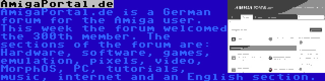 AmigaPortal.de | AmigaPortal.de is a German forum for the Amiga user. This week the forum welcomed the 300th member. The sections of the forum are: Hardware, software, games, emulation, pixels, video, MorphOS, PC, tutorials, music, internet and an English section.
