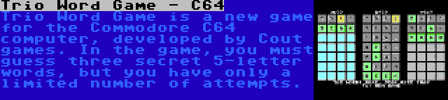 Trio Word Game - C64 | Trio Word Game is a new game for the Commodore C64 computer, developed by Cout games. In the game, you must guess three secret 5-letter words, but you have only a limited number of attempts.