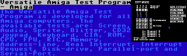 Versatile Amiga Test Program - Amiga | The Versatile Amiga Test Program is developed for all Amiga computers. The available tests are: Screen, Audio, Sprite, Blitter, CD32 joypad, Keyboard, CIA, ROM, CPU, FPU, RTC, Memory, Address-line, Real Interrupt, Interrupt Request, Disk-drive, Parallel-port and Serial-Port.