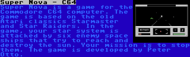 Super Nova - C64 | Super Nova is a game for the Commodore C64 computer. The game is based on the old Atari classics Starmaster and Star Raiders. In the game, your star system is attacked by six enemy space ships that try to reach and destroy the sun. Your mission is to stop them. The game is developed by Peter Otto.