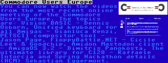 Commodore Users Europe | You can now watch the videos from the most recent online meeting of the Commodore Users Europe. The topics are: Vision BASIC - Dennis Osborn, Unified keyboard for all Amigas - Gianluca Renzi, PETSCII compositor tool - Jason Page, FloppyBattle.NET - Cicile Leet & Goodchip, Amidon Mastodon client - AmigaOS 3.2 - Dimitris Panokosta, The ultimate library for C128 - Raffaele Intorcia and Spring Hackathon details (HCM) Sebastian Eggermont.
