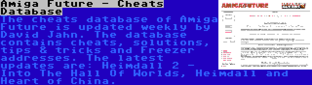 Amiga Future - Cheats Database | The cheats database of Amiga Future is updated weekly by David Jahn. The database contains cheats, solutions, tips & tricks and Freezer addresses. The latest updates are: Heimdall 2 - Into The Hall Of Worlds, Heimdall and Heart of China.