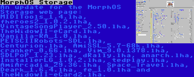 MorphOS Storage | An update for the MorphOS Storage web page: MIDITools_1.4.lha, fheroes2_1.0.2.lha, VintageSongPlayer_2.50.lha, TheWidowII-eCard.lha, Vanilla-RA_1.0.lha, PETSCIIRobots-SDL.lha, Centurion.lha, AmiSSL_5.7-68k.lha, cranker_0.66.lha, Vim_9.0.1378.lha, SDLPoP_1.23.lha, dRally.lha, anarch.lha, InstallerLG_1.0.2.lha, tedplay.lha, AmiArcadia_29.36.lha, Space_Travel.lha, Deark_1.6.4.lha, fe_1.0.lha and TheWidowII-eCard2.lha.
