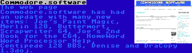 Commodore.software | The web page Commodore.software has had an update with many new items: Joe's Paint Magic, Merlin 128, Buttermort, Scrapwriter 64, Joe's 2nd Book for the C64, HomeWord Word Processor Help, Centipede 128 BBS, Denise and DraCopy 1.3doj.