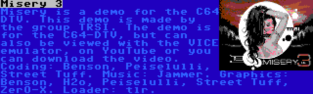 Misery 3 | Misery is a demo for the C64 DTV. This demo is made by the group TRSI. The demo is for the C64-DTV, but can also be viewed with the VICE emulator, on YouTube or you can download the video. Coding: Benson, Peiselulli, Street Tuff. Music: Jammer. Graphics: Benson, H2o, Peiselulli, Street Tuff, ZerO-X. Loader: tlr.