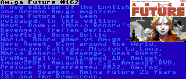 Amiga Future #162 | A new edition of the English and German Amiga magazine Amiga Future has been released. In this edition: News, Domkid (Maria Renard's Revenge), Treffen Berlin, Playfield, Boxx, Settle World, Board game vs Amiga - Hero Quest, Ring around the World, Operacion Fallida, Mission La Luna, Maria Renard's Revenge, Geos Quest, CroMag Rally, Hollywood 10, Aminet, Image2PDF, AmigaOS 3.2.2, Amiga37 DVD, Prelude ZII recreated 2022, AmiFox, Trevors Soapbox, Amiga Future 25 Years (3) and the Demoscene.