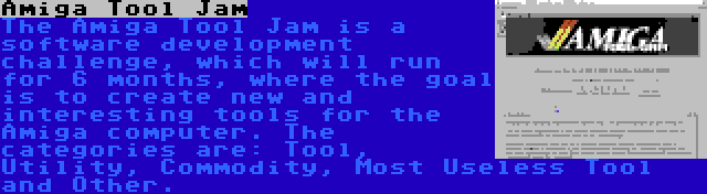 Amiga Tool Jam | The Amiga Tool Jam is a software development challenge, which will run for 6 months, where the goal is to create new and interesting tools for the Amiga computer. The categories are: Tool, Utility, Commodity, Most Useless Tool and Other.