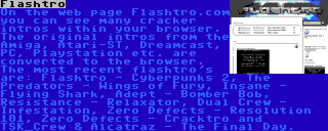 Flashtro | On the web page Flashtro.com you can see many cracker intros within your browser. The original intros from the Amiga, Atari-ST, Dreamcast, PC, Playstation etc. are converted to the browser. The most recent flashtro's are: Flashtro - Cyberpunks 2, The Predators - Wings of Fury, Insane - Flying Shark, Adept - Bomber Bob, Resistance - Relaxator, Dual Crew - Infestation, Zero Defects - Resolution 101, Zero Defects - Cracktro and TSK_Crew & Alcatraz - The Final Day.