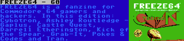 FREEZE64 - 60 | FREEZE64 is a fanzine for Commodore 64 gamers and hackers. In this edition: Cybotron, Ashley Routledge - Gaplus, Castle Quest, Darrell Etherington, Kick of the Spear, Grab-It, Pokes & Codes and Tran.