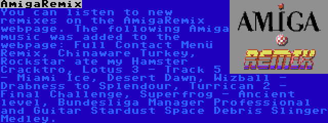 AmigaRemix | You can listen to new remixes on the AmigaRemix webpage. The following Amiga music was added to the webpage: Full Contact Menü Remix, Chinaware Turkey, Rockstar ate my Hamster Cracktro, Lotus 3 - Track 5 - Miami Ice, Desert Dawn, Wizball - Drabness to Splendour, Turrican 2 - Final Challenge, Superfrog - Ancient level, Bundesliga Manager Professional and Guitar Stardust Space Debris Slinger Medley.