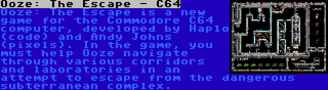 Ooze: The Escape - C64 | Ooze: The Escape is a new game for the Commodore C64 computer, developed by Haplo (code) and Andy Johns (pixels). In the game, you must help Ooze navigate through various corridors and laboratories in an attempt to escape from the dangerous subterranean complex.