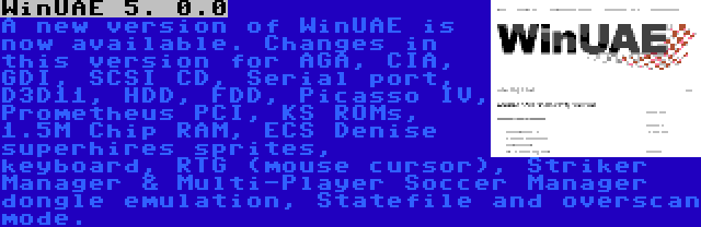 WinUAE 5. 0.0 | A new version of WinUAE is now available. Changes in this version for AGA, CIA, GDI, SCSI CD, Serial port, D3D11, HDD, FDD, Picasso IV, Prometheus PCI, KS ROMs, 1.5M Chip RAM, ECS Denise superhires sprites, keyboard, RTG (mouse cursor), Striker Manager & Multi-Player Soccer Manager dongle emulation, Statefile and overscan mode.