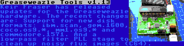 Greaseweazle Tools v1.13 | Keir Fraser has released updates for the Greaseweazle hardware. The recent changes are: Support for new disk formats: ibm.scan, gem.1600, coco.os9.*, mm1.os9.* and commodore.1571. And a low-pass filter PLL stage to clean up noisy flux images (C64).