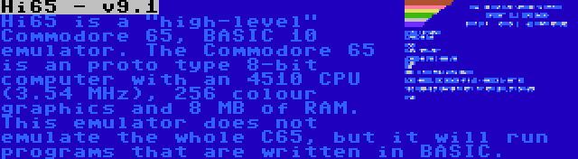 Hi65 - v9.1 | Hi65 is a high-level Commodore 65, BASIC 10 emulator. The Commodore 65 is an proto type 8-bit computer with an 4510 CPU (3.54 MHz), 256 colour graphics and 8 MB of RAM. This emulator does not emulate the whole C65, but it will run programs that are written in BASIC.