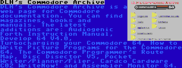 DLH's Commodore Archive | DLH's Commodore Archive is a web page for Commodore documentation. You can find magazines, books and manuals. The latest additions are: Audiogenic Forth Instruction Manual, Develop 64 V4.0, Turbocharging your Commodore 64, How to Write Picture Programs for the Commodore 64, The Commodore Programmer's Route Map, Disc Disector V5, Pocket Writer/Planner/Filer, Cardco Cardware C02 WriteNow! and Assembler Monitor 64.
