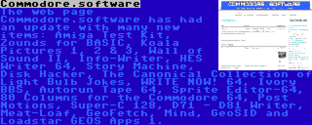 Commodore.software | The web page Commodore.software has had an update with many new items: Amiga Test Kit, Zounds for BASIC, Koala Pictures 1, 2 & 3, Wall of Sound II, Info-Writer, HES Writer 64, Story Machine, Disk Hacker, The Canonical Collection of Light Bulb Jokes, WRITE NOW! 64, Ivory BBS, Autorun Tape 64, Sprite Editor-64, 80 Columns for the Commodore 64, Post Notions, Super-C 128, D71 - D81 Writer, Meat-Loaf, GeoFetch, Mind, GeoSID and Loadstar GEOS Apps 1.