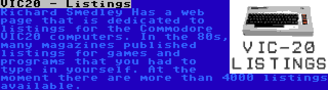 VIC20 - Listings | Richard Smedley Has a web page that is dedicated to listings for the Commodore VIC20 computers. In the 80s, many magazines published listings for games and programs that you had to type in yourself. At the moment there are more than 4000 listings available.
