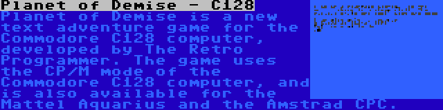 Planet of Demise - C128 | Planet of Demise is a new text adventure game for the Commodore C128 computer, developed by The Retro Programmer. The game uses the CP/M mode of the Commodore C128 computer, and is also available for the Mattel Aquarius and the Amstrad CPC.