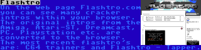 Flashtro | On the web page Flashtro.com you can see many cracker intros within your browser. The original intros from the Amiga, Atari-ST, Dreamcast, PC, Playstation etc. are converted to the browser. The most recent flashtro's are: C64 trainers and Flashtro - Tapper.
