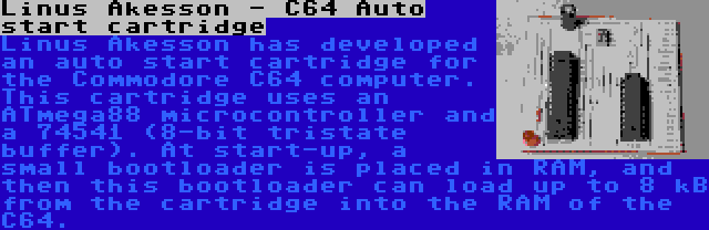Linus Akesson - C64 Auto start cartridge | Linus Akesson has developed an auto start cartridge for the Commodore C64 computer. This cartridge uses an ATmega88 microcontroller and a 74541 (8-bit tristate buffer). At start-up, a small bootloader is placed in RAM, and then this bootloader can load up to 8 kB from the cartridge into the RAM of the C64.