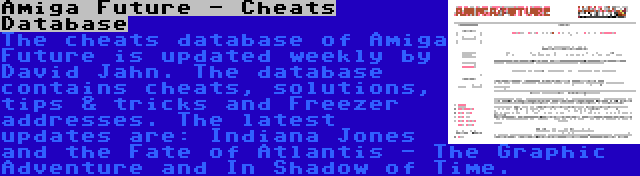 Amiga Future - Cheats Database | The cheats database of Amiga Future is updated weekly by David Jahn. The database contains cheats, solutions, tips & tricks and Freezer addresses. The latest updates are: Indiana Jones and the Fate of Atlantis - The Graphic Adventure and In Shadow of Time.