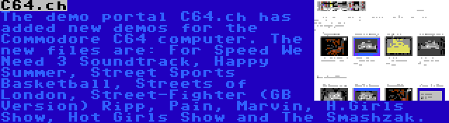 C64.ch | The demo portal C64.ch has added new demos for the Commodore C64 computer. The new files are: For Speed We Need 3 Soundtrack, Happy Summer, Street Sports Basketball, Streets of London, Street-Fighter (GB Version) Ripp, Pain, Marvin, H.Girls Show, Hot Girls Show and The Smashzak.