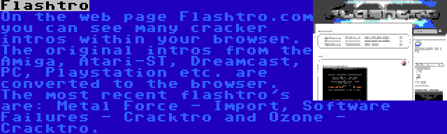 Flashtro | On the web page Flashtro.com you can see many cracker intros within your browser. The original intros from the Amiga, Atari-ST, Dreamcast, PC, Playstation etc. are converted to the browser. The most recent flashtro's are: Metal Force - Import, Software Failures - Cracktro and Ozone - Cracktro.